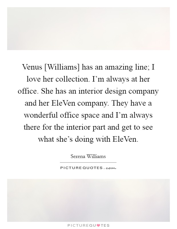 Venus [Williams] has an amazing line; I love her collection. I'm always at her office. She has an interior design company and her EleVen company. They have a wonderful office space and I'm always there for the interior part and get to see what she's doing with EleVen Picture Quote #1