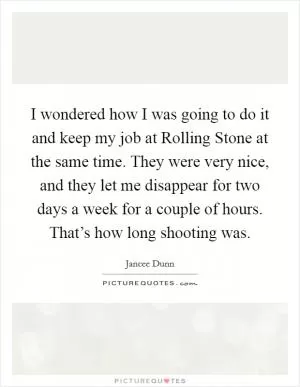 I wondered how I was going to do it and keep my job at Rolling Stone at the same time. They were very nice, and they let me disappear for two days a week for a couple of hours. That’s how long shooting was Picture Quote #1