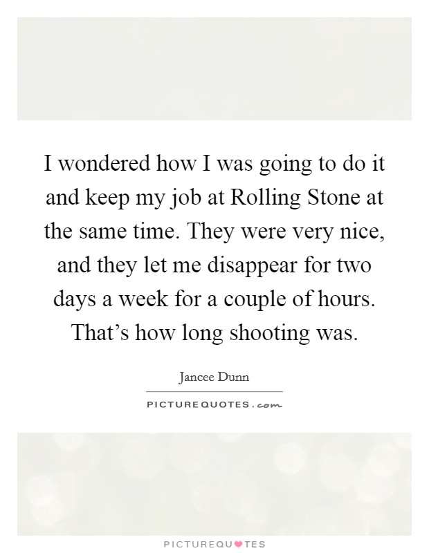 I wondered how I was going to do it and keep my job at Rolling Stone at the same time. They were very nice, and they let me disappear for two days a week for a couple of hours. That's how long shooting was Picture Quote #1