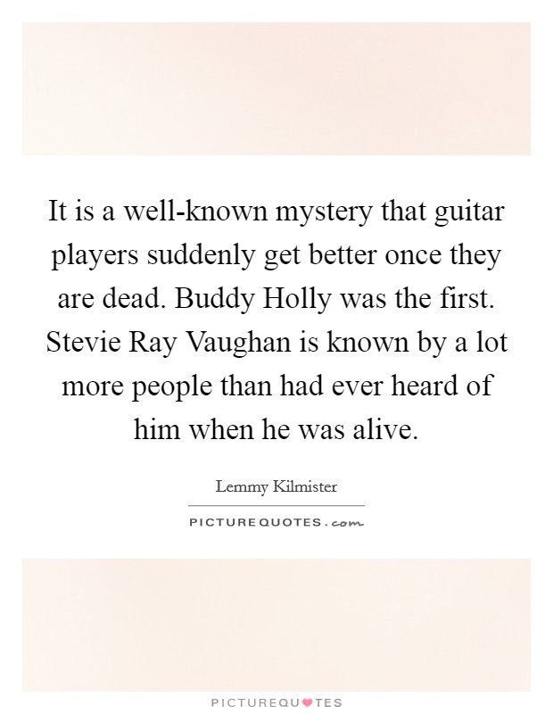 It is a well-known mystery that guitar players suddenly get better once they are dead. Buddy Holly was the first. Stevie Ray Vaughan is known by a lot more people than had ever heard of him when he was alive Picture Quote #1