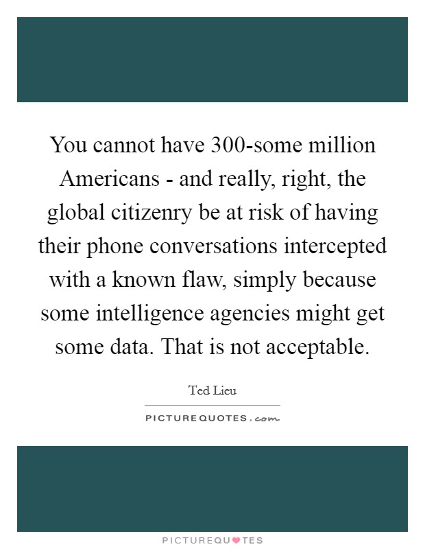 You cannot have 300-some million Americans - and really, right, the global citizenry be at risk of having their phone conversations intercepted with a known flaw, simply because some intelligence agencies might get some data. That is not acceptable Picture Quote #1
