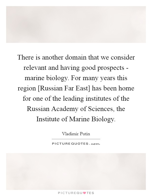 There is another domain that we consider relevant and having good prospects - marine biology. For many years this region [Russian Far East] has been home for one of the leading institutes of the Russian Academy of Sciences, the Institute of Marine Biology Picture Quote #1