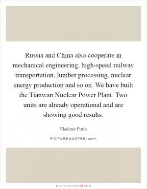 Russia and China also cooperate in mechanical engineering, high-speed railway transportation, lumber processing, nuclear energy production and so on. We have built the Tianwan Nuclear Power Plant. Two units are already operational and are showing good results Picture Quote #1