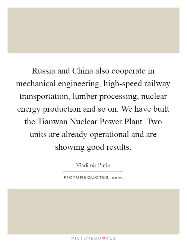 Russia and China also cooperate in mechanical engineering, high-speed railway transportation, lumber processing, nuclear energy production and so on. We have built the Tianwan Nuclear Power Plant. Two units are already operational and are showing good results Picture Quote #1