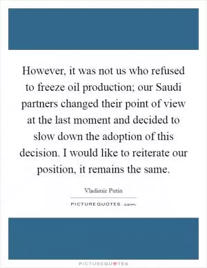 However, it was not us who refused to freeze oil production; our Saudi partners changed their point of view at the last moment and decided to slow down the adoption of this decision. I would like to reiterate our position, it remains the same Picture Quote #1