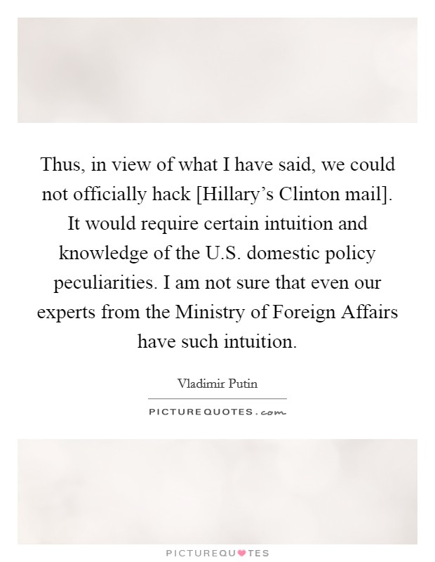 Thus, in view of what I have said, we could not officially hack [Hillary's Clinton mail]. It would require certain intuition and knowledge of the U.S. domestic policy peculiarities. I am not sure that even our experts from the Ministry of Foreign Affairs have such intuition Picture Quote #1