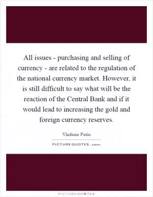 All issues - purchasing and selling of currency - are related to the regulation of the national currency market. However, it is still difficult to say what will be the reaction of the Central Bank and if it would lead to increasing the gold and foreign currency reserves Picture Quote #1
