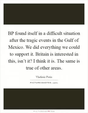 BP found itself in a difficult situation after the tragic events in the Gulf of Mexico. We did everything we could to support it. Britain is interested in this, isn’t it? I think it is. The same is true of other areas Picture Quote #1