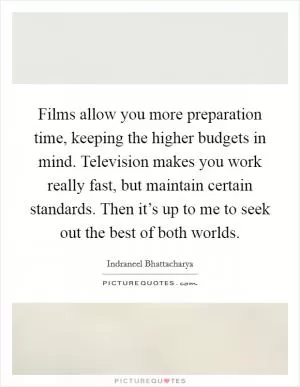 Films allow you more preparation time, keeping the higher budgets in mind. Television makes you work really fast, but maintain certain standards. Then it’s up to me to seek out the best of both worlds Picture Quote #1