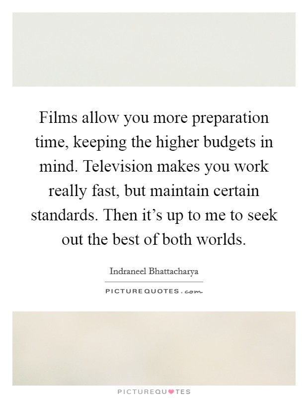 Films allow you more preparation time, keeping the higher budgets in mind. Television makes you work really fast, but maintain certain standards. Then it's up to me to seek out the best of both worlds Picture Quote #1