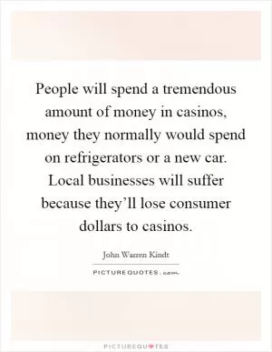 People will spend a tremendous amount of money in casinos, money they normally would spend on refrigerators or a new car. Local businesses will suffer because they’ll lose consumer dollars to casinos Picture Quote #1
