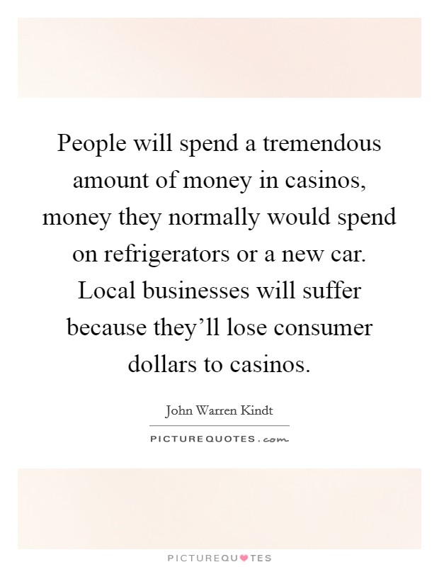 People will spend a tremendous amount of money in casinos, money they normally would spend on refrigerators or a new car. Local businesses will suffer because they'll lose consumer dollars to casinos Picture Quote #1