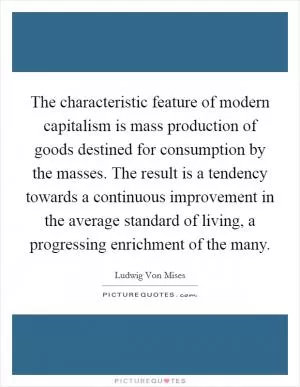 The characteristic feature of modern capitalism is mass production of goods destined for consumption by the masses. The result is a tendency towards a continuous improvement in the average standard of living, a progressing enrichment of the many Picture Quote #1