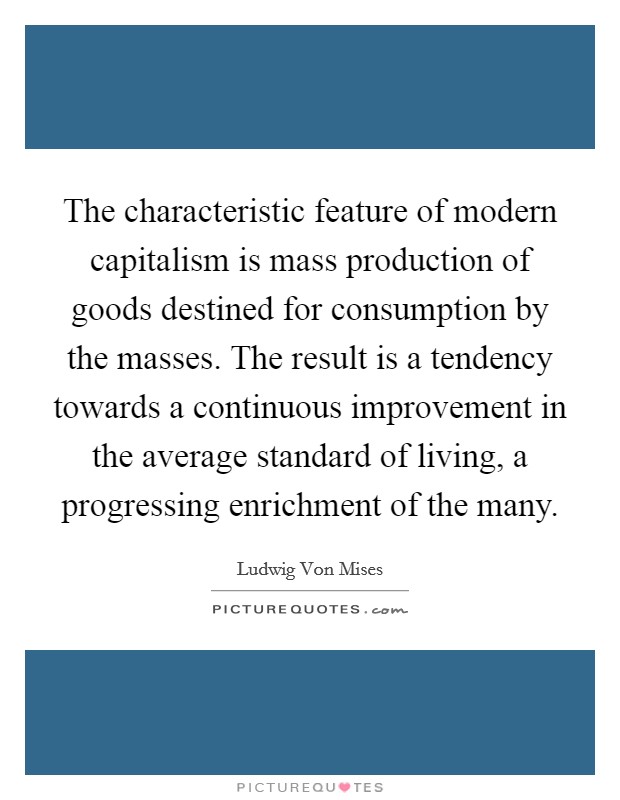The characteristic feature of modern capitalism is mass production of goods destined for consumption by the masses. The result is a tendency towards a continuous improvement in the average standard of living, a progressing enrichment of the many Picture Quote #1