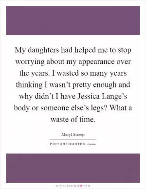 My daughters had helped me to stop worrying about my appearance over the years. I wasted so many years thinking I wasn’t pretty enough and why didn’t I have Jessica Lange’s body or someone else’s legs? What a waste of time Picture Quote #1