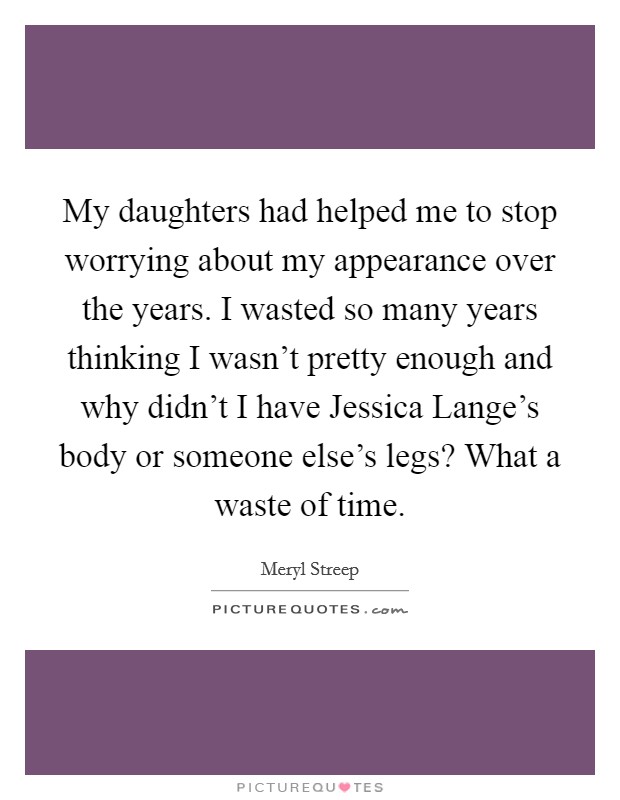 My daughters had helped me to stop worrying about my appearance over the years. I wasted so many years thinking I wasn't pretty enough and why didn't I have Jessica Lange's body or someone else's legs? What a waste of time Picture Quote #1