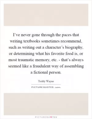 I’ve never gone through the paces that writing textbooks sometimes recommend, such as writing out a character’s biography, or determining what his favorite food is, or most traumatic memory, etc. - that’s always seemed like a fraudulent way of assembling a fictional person Picture Quote #1