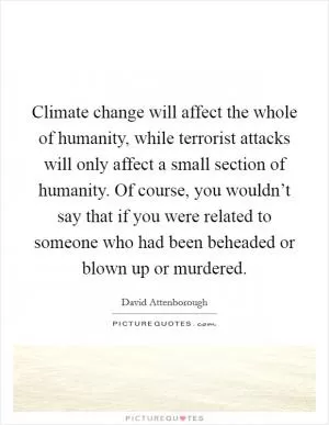 Climate change will affect the whole of humanity, while terrorist attacks will only affect a small section of humanity. Of course, you wouldn’t say that if you were related to someone who had been beheaded or blown up or murdered Picture Quote #1
