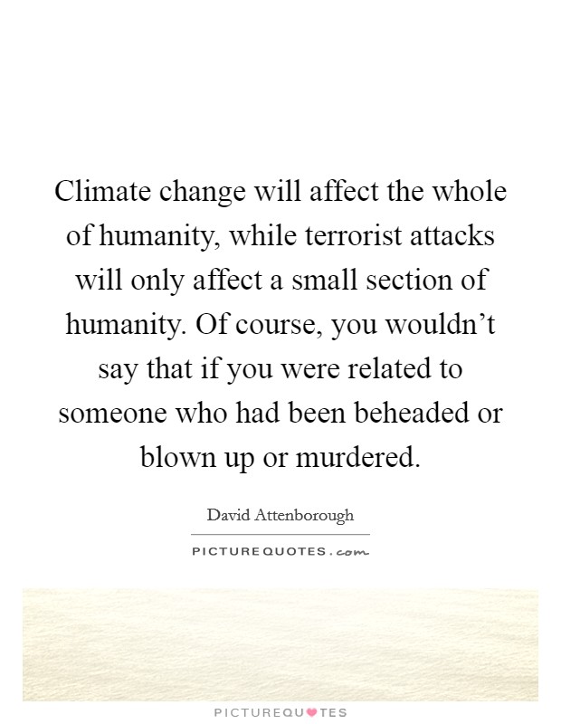 Climate change will affect the whole of humanity, while terrorist attacks will only affect a small section of humanity. Of course, you wouldn't say that if you were related to someone who had been beheaded or blown up or murdered Picture Quote #1