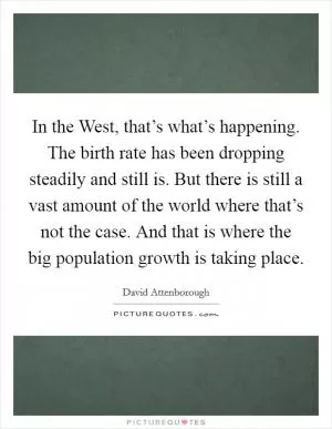 In the West, that’s what’s happening. The birth rate has been dropping steadily and still is. But there is still a vast amount of the world where that’s not the case. And that is where the big population growth is taking place Picture Quote #1