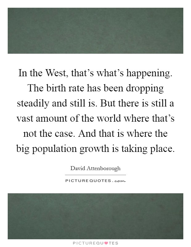 In the West, that's what's happening. The birth rate has been dropping steadily and still is. But there is still a vast amount of the world where that's not the case. And that is where the big population growth is taking place Picture Quote #1