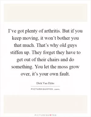 I’ve got plenty of arthritis. But if you keep moving, it won’t bother you that much. That’s why old guys stiffen up. They forget they have to get out of their chairs and do something. You let the moss grow over, it’s your own fault Picture Quote #1
