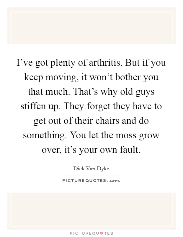 I've got plenty of arthritis. But if you keep moving, it won't bother you that much. That's why old guys stiffen up. They forget they have to get out of their chairs and do something. You let the moss grow over, it's your own fault Picture Quote #1