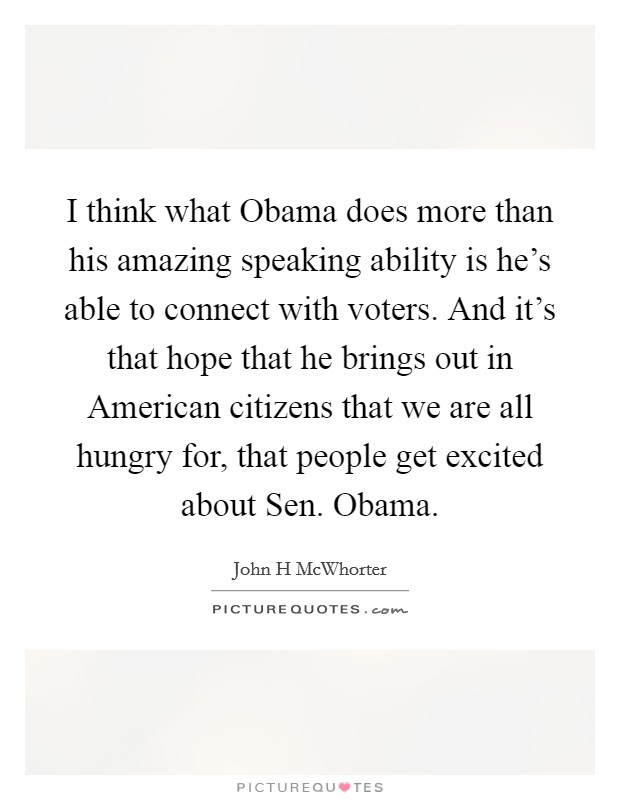 I think what Obama does more than his amazing speaking ability is he's able to connect with voters. And it's that hope that he brings out in American citizens that we are all hungry for, that people get excited about Sen. Obama Picture Quote #1