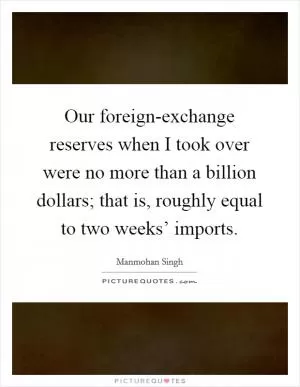 Our foreign-exchange reserves when I took over were no more than a billion dollars; that is, roughly equal to two weeks’ imports Picture Quote #1