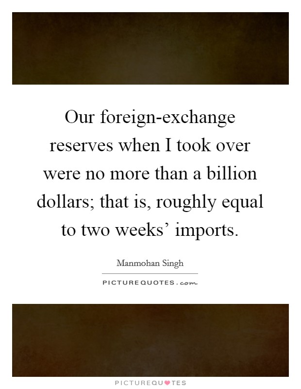 Our foreign-exchange reserves when I took over were no more than a billion dollars; that is, roughly equal to two weeks' imports Picture Quote #1