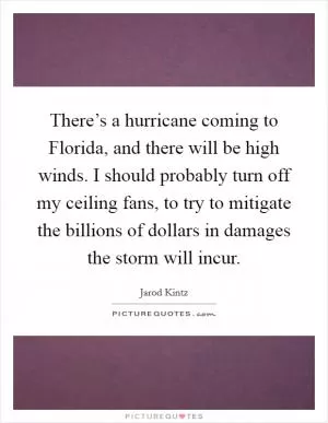 There’s a hurricane coming to Florida, and there will be high winds. I should probably turn off my ceiling fans, to try to mitigate the billions of dollars in damages the storm will incur Picture Quote #1