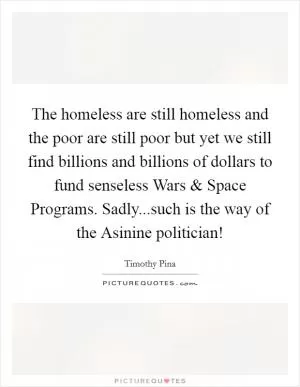 The homeless are still homeless and the poor are still poor but yet we still find billions and billions of dollars to fund senseless Wars and Space Programs. Sadly...such is the way of the Asinine politician! Picture Quote #1