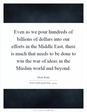 Even as we pour hundreds of billions of dollars into our efforts in the Middle East, there is much that needs to be done to win the war of ideas in the Muslim world and beyond Picture Quote #1