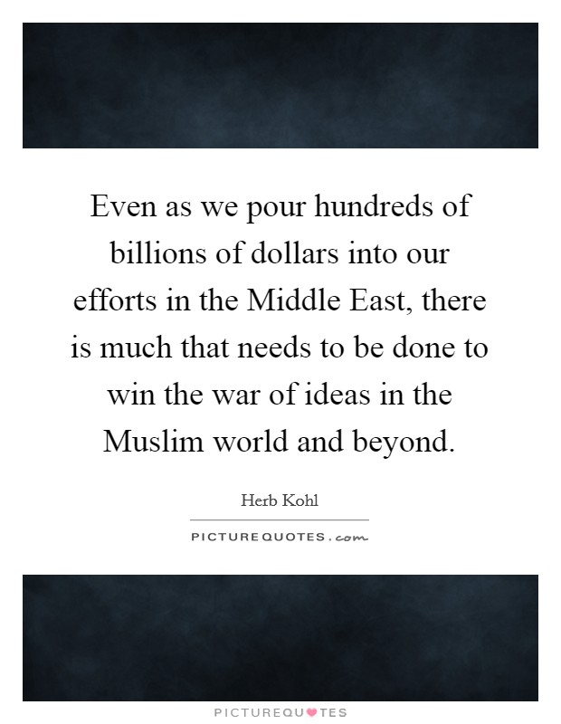Even as we pour hundreds of billions of dollars into our efforts in the Middle East, there is much that needs to be done to win the war of ideas in the Muslim world and beyond Picture Quote #1