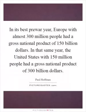 In its best prewar year, Europe with almost 300 million people had a gross national product of 150 billion dollars. In that same year, the United States with 150 million people had a gross national product of 300 billion dollars Picture Quote #1