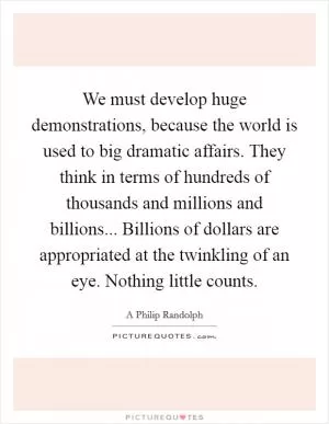We must develop huge demonstrations, because the world is used to big dramatic affairs. They think in terms of hundreds of thousands and millions and billions... Billions of dollars are appropriated at the twinkling of an eye. Nothing little counts Picture Quote #1