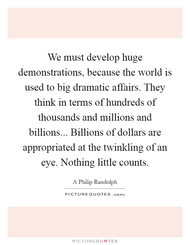 We must develop huge demonstrations, because the world is used to big dramatic affairs. They think in terms of hundreds of thousands and millions and billions... Billions of dollars are appropriated at the twinkling of an eye. Nothing little counts Picture Quote #1