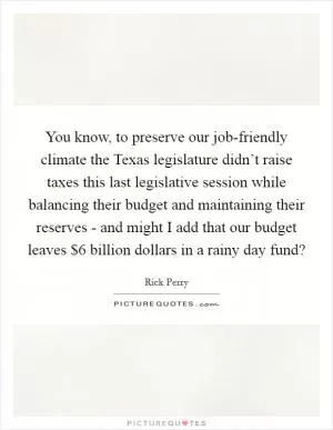You know, to preserve our job-friendly climate the Texas legislature didn’t raise taxes this last legislative session while balancing their budget and maintaining their reserves - and might I add that our budget leaves $6 billion dollars in a rainy day fund? Picture Quote #1