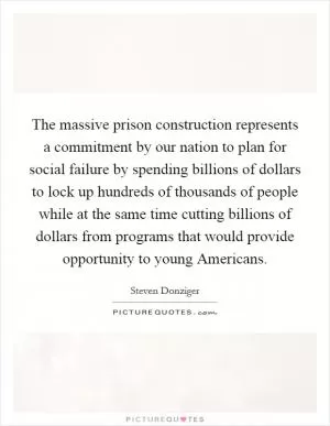 The massive prison construction represents a commitment by our nation to plan for social failure by spending billions of dollars to lock up hundreds of thousands of people while at the same time cutting billions of dollars from programs that would provide opportunity to young Americans Picture Quote #1