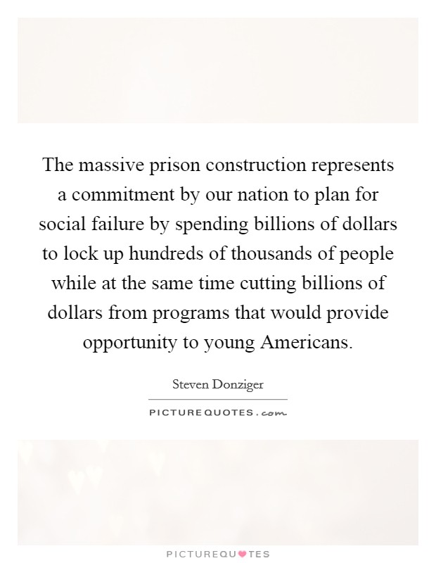 The massive prison construction represents a commitment by our nation to plan for social failure by spending billions of dollars to lock up hundreds of thousands of people while at the same time cutting billions of dollars from programs that would provide opportunity to young Americans Picture Quote #1