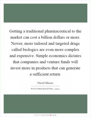 Getting a traditional pharmaceutical to the market can cost a billion dollars or more. Newer, more tailored and targeted drugs called biologics are even more complex and expensive. Simple economics dictates that companies and venture funds will invest more in products that can generate a sufficient return Picture Quote #1