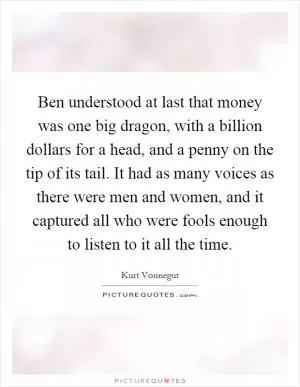 Ben understood at last that money was one big dragon, with a billion dollars for a head, and a penny on the tip of its tail. It had as many voices as there were men and women, and it captured all who were fools enough to listen to it all the time Picture Quote #1