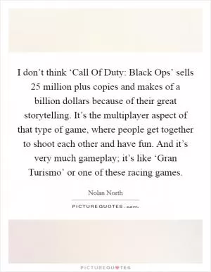 I don’t think ‘Call Of Duty: Black Ops’ sells 25 million plus copies and makes of a billion dollars because of their great storytelling. It’s the multiplayer aspect of that type of game, where people get together to shoot each other and have fun. And it’s very much gameplay; it’s like ‘Gran Turismo’ or one of these racing games Picture Quote #1