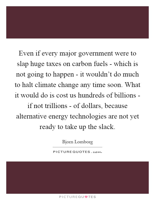 Even if every major government were to slap huge taxes on carbon fuels - which is not going to happen - it wouldn't do much to halt climate change any time soon. What it would do is cost us hundreds of billions - if not trillions - of dollars, because alternative energy technologies are not yet ready to take up the slack Picture Quote #1