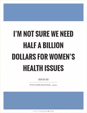 I’m not sure we need half a billion dollars for women’s health issues Picture Quote #1