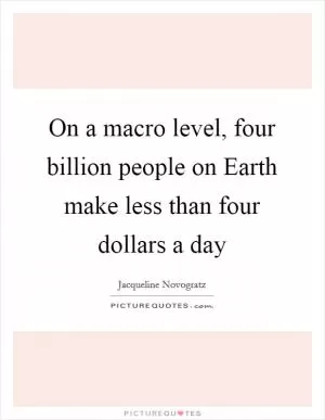 On a macro level, four billion people on Earth make less than four dollars a day Picture Quote #1
