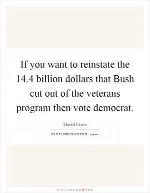 If you want to reinstate the 14.4 billion dollars that Bush cut out of the veterans program then vote democrat Picture Quote #1