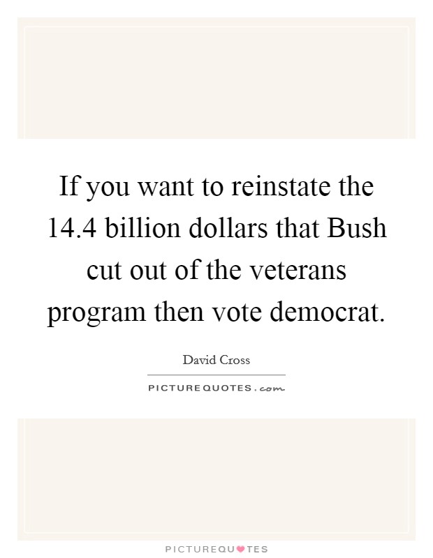 If you want to reinstate the 14.4 billion dollars that Bush cut out of the veterans program then vote democrat Picture Quote #1