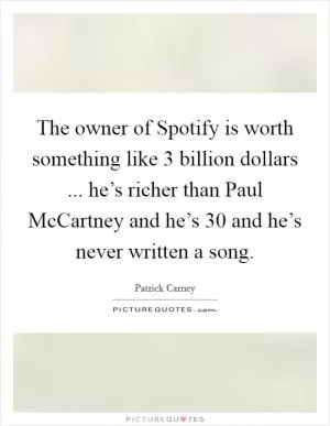 The owner of Spotify is worth something like 3 billion dollars ... he’s richer than Paul McCartney and he’s 30 and he’s never written a song Picture Quote #1