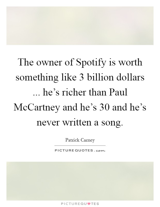 The owner of Spotify is worth something like 3 billion dollars ... he's richer than Paul McCartney and he's 30 and he's never written a song Picture Quote #1